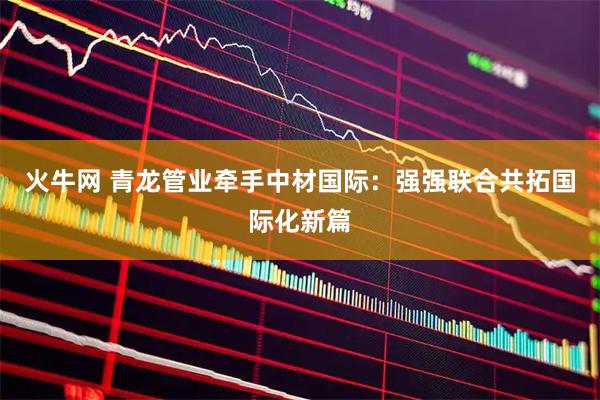 火牛网 青龙管业牵手中材国际：强强联合共拓国际化新篇