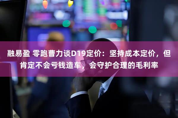 融易盈 零跑曹力谈D19定价：坚持成本定价，但肯定不会亏钱造车，会守护合理的毛利率