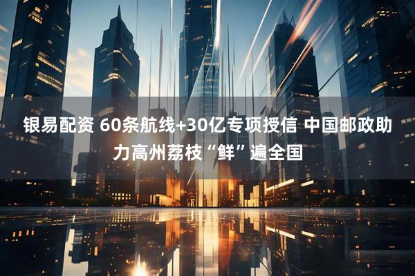 银易配资 60条航线+30亿专项授信 中国邮政助力高州荔枝“鲜”遍全国