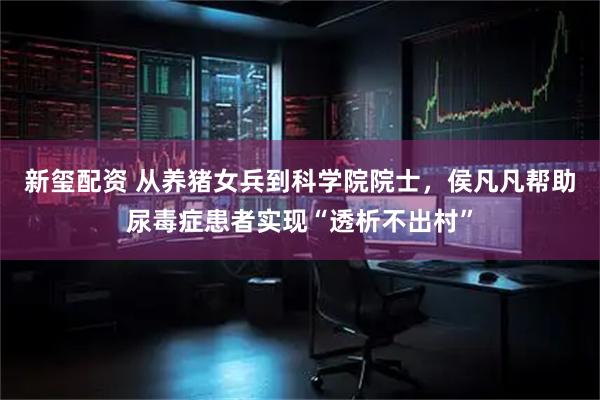 新玺配资 从养猪女兵到科学院院士，侯凡凡帮助尿毒症患者实现“透析不出村”