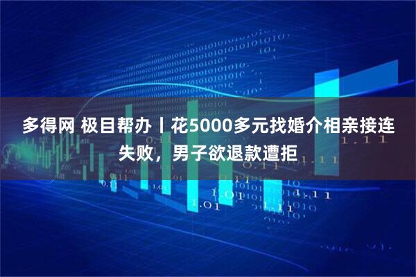 多得网 极目帮办丨花5000多元找婚介相亲接连失败，男子欲退款遭拒