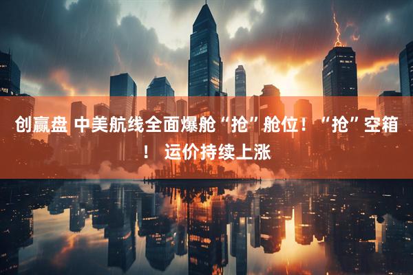 创赢盘 中美航线全面爆舱“抢”舱位！“抢”空箱！ 运价持续上涨