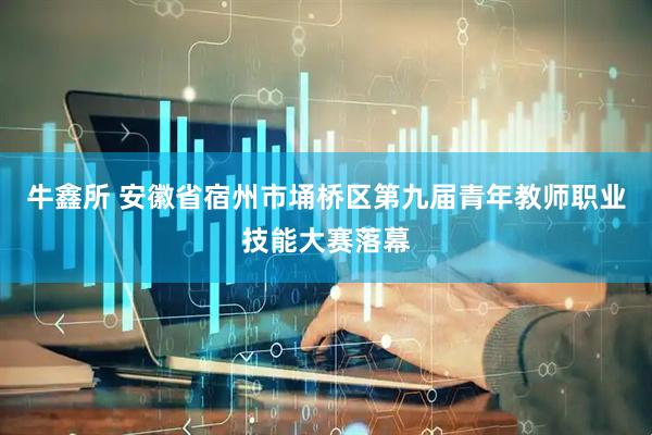 牛鑫所 安徽省宿州市埇桥区第九届青年教师职业技能大赛落幕