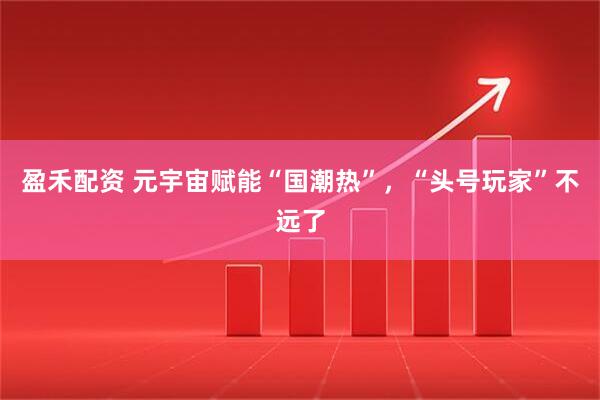 盈禾配资 元宇宙赋能“国潮热”，“头号玩家”不远了