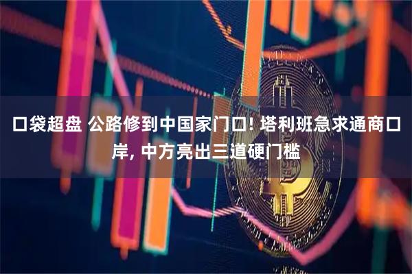 口袋超盘 公路修到中国家门口! 塔利班急求通商口岸, 中方亮出三道硬门槛