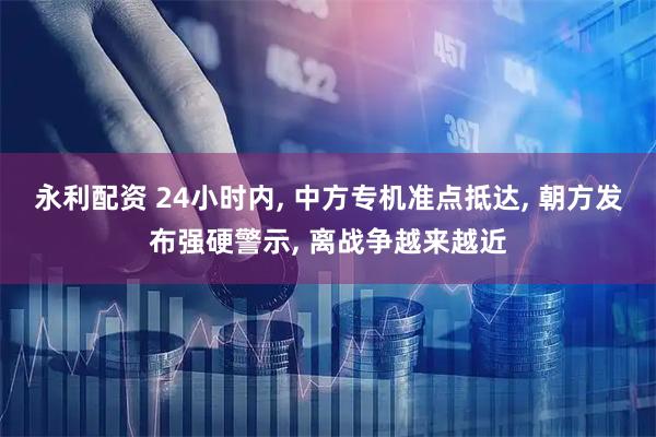 永利配资 24小时内, 中方专机准点抵达, 朝方发布强硬警示, 离战争越来越近