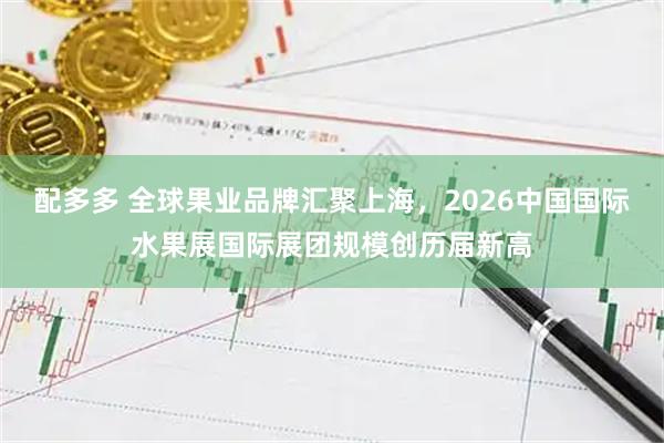 配多多 全球果业品牌汇聚上海，2026中国国际水果展国际展团规模创历届新高